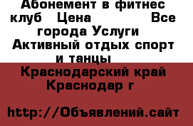 Абонемент в фитнес клуб › Цена ­ 23 000 - Все города Услуги » Активный отдых,спорт и танцы   . Краснодарский край,Краснодар г.